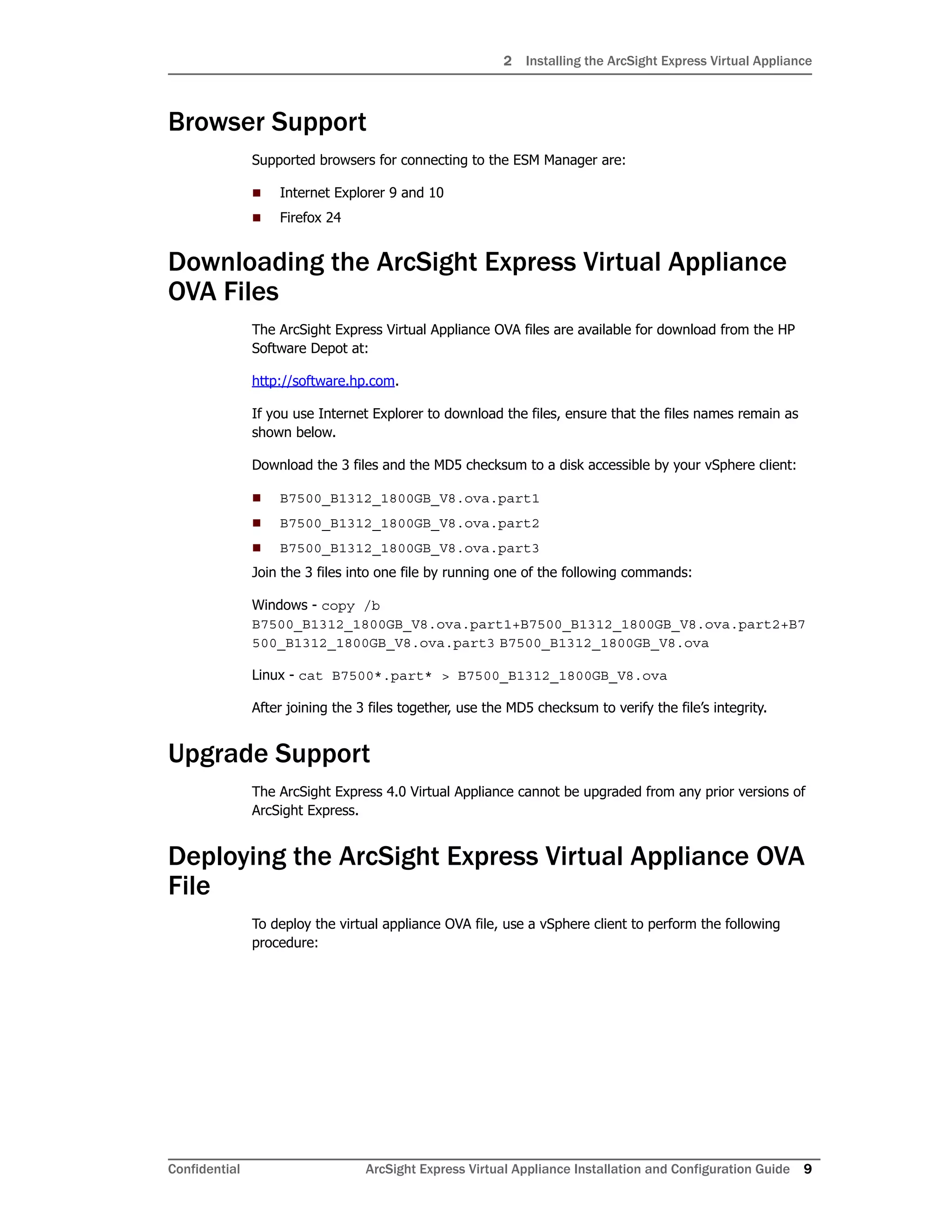2 Installing the ArcSight Express Virtual Appliance
Confidential ArcSight Express Virtual Appliance Installation and Configuration Guide 9
Browser Support
Supported browsers for connecting to the ESM Manager are:
 Internet Explorer 9 and 10
 Firefox 24
Downloading the ArcSight Express Virtual Appliance
OVA Files
The ArcSight Express Virtual Appliance OVA files are available for download from the HP
Software Depot at:
http://software.hp.com.
If you use Internet Explorer to download the files, ensure that the files names remain as
shown below.
Download the 3 files and the MD5 checksum to a disk accessible by your vSphere client:
 B7500_B1312_1800GB_V8.ova.part1
 B7500_B1312_1800GB_V8.ova.part2
 B7500_B1312_1800GB_V8.ova.part3
Join the 3 files into one file by running one of the following commands:
Windows - copy /b
B7500_B1312_1800GB_V8.ova.part1+B7500_B1312_1800GB_V8.ova.part2+B7
500_B1312_1800GB_V8.ova.part3 B7500_B1312_1800GB_V8.ova
Linux - cat B7500*.part* > B7500_B1312_1800GB_V8.ova
After joining the 3 files together, use the MD5 checksum to verify the file’s integrity.
Upgrade Support
The ArcSight Express 4.0 Virtual Appliance cannot be upgraded from any prior versions of
ArcSight Express.
Deploying the ArcSight Express Virtual Appliance OVA
File
To deploy the virtual appliance OVA file, use a vSphere client to perform the following
procedure:
 