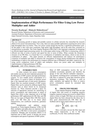 Sweety Kashyap et al Int. Journal of Engineering Research and Applications
ISSN : 2248-9622, Vol. 4, Issue 1( Version 1), January 2014, pp.177-181

RESEARCH ARTICLE

www.ijera.com

OPEN ACCESS

Implementation of High Performance Fir Filter Using Low Power
Multiplier and Adder
Sweety Kashyap1, Mukesh Maheshwari2
Research Scholar, Department of Electronics and Communication1
Assistant Professor, Department of Electronics and Communication2
Jaipur National University, Jaipur, Rajasthan, India

ABSTRACT
The ever increasing growth in laptop and portable systems in cellular networks has intensified the research
efforts in low power microelectronics. Now a day, there are many portable applications requiring low power and
high throughput than ever before. Thus, low power system design has become a significant performance goal.
So this paper is face with more constraints: high speed, high throughput, and at the same time, consumes as
minimal power as possible. The Finite Impulse Response (FIR) Filter is the important component for designing
an efficient digital signal processing system. So, in this paper author trying, a FIR filter is constructing, which is
efficient not only in terms of power and speed but also in terms of delay. When consider the elementary
structure of an FIR filter, it is found that it is a combination of multipliers and delays, which in turn are the
combination of adders. . This paper presents an efficient implementation and analysis for performance
evaluation of multiplier and adder to minimize the consumption of energy during multiplication and addition
methodology to improve the performance by compares different type of Multipliers and adder, respectively. By
using, power comparison result of adders and multiplier, choice low power adder and multiplier to
implementation of high performance FIR filter.
Keywords – DSP, FPGA, Multiplier, VHDL

I.

INTRODUCTION

In today scenario low power consumption
and smaller area are the most important parameter for
the fabrication of DSP systems and high performance
systems. To save notable power consumption of a
DSP system, it is good to reduce its dynamic power
that is the important part of total power dissipation.
Digital filter are essential elements of DSP system.
Digital filter can be realized by different digital filter
structure such as direct form-I & II, transposed
structure etc. These structures provide a space for
selection of appropriate structure for minimizing of
power consumption and improvement in speed of
digital filter which is play important role in all high
performance DSP applications.[4] FIR filter and IIR
filter are two types of Digital filter. FIR filter mostly
pefer over IIR filter due to its linear phase
characteristics, low coefficient sensitivity, guarantee
stability.
Multiplication
and
addition
occurs
frequently in „Finite Impulse Response‟ (FIR). In FIR
filter, multiplier and adder plays an important role. A
multiplier in a FIR filter is most power consumption
component. Multiply and Accumulate (MAC) is an
important unit of DSP system. It decides the power
consumption and speed of operation of DSP system.

www.ijera.com

Most of DSP consumption involve the use of
multiplier accumulate operation and therefore the
design of fast and efficient multiplier imperative. .
The dynamic switching power consumption of digital
FIR filter is reduced by using data transition power
diminution technique. This technique is used on
adder, multiplier and applied for filters to remove
power consumption caused by unwanted data
transmission.

II.

FIR FILTER THEORY

Finite Impulse Response (FIR) filter are type
of digital filter and consist of weighting sequence
(impulse response) among non-recursive digital filters
which is finite in length. FIR filters are non-recursive
digital filters has been selected for this thesis due to
their good characteristics.[4] FIR filter has no
feedback and its input-output relation is given by

Here, x [n] and y [n] are the filter input and
filter output respectively, a [k] is the filter
coefficients, N is the filter coefficient number.

177 | P a g e

 