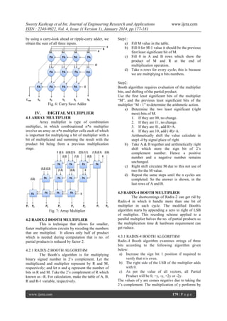 Sweety Kashyap et al Int. Journal of Engineering Research and Applications
ISSN : 2248-9622, Vol. 4, Issue 1( Version 1), January 2014, pp.177-181
by using a carry-look ahead or ripple-carry adder, we
obtain the sum of all three inputs.

www.ijera.com

Step1:
a) Fill M value in the table.
b) Fill 0 for M-1 value it should be the previous
first least significant bit of M.
c) Fill 0 in A and B rows which show the
product of M and R at the end of
multiplication operation.
d) Take n rows for every cycle; this is because
we are multiplying n bits numbers.

4.1 ARRAY MULTIPLIER
Array multiplier is type of combination
multiplier, in which combinational n*n multiplier
involve an array on n*n multiplier cells each of which
is important for multiplying a bit of multiplier with a
bit of multiplicand and summing the result with the
product bit being from a previous multiplication
stage.

Step2:
Booth algorithm requires evaluation of the multiplier
bits, and shifting of the partial product.
Use the first least significant bits of the multiplier
“M”, and the previous least significant bits of the
multiplier “M - 1” to determine the arithmetic action.
a) Determine the two least significant (right
most) bits of M.
1. If they are 00, no change.
2. If they are 11, no change.
3. If they are 01, add R+A.
4. If they are 10, add (-R)+A.
Arithmetically shift the value calculate in
step1-4 by signal place of right.
b) Take A & B together and arithmetically right
shift which store the sign bit of 2‟s
complement number. Hence a positive
number and a negative number remains
unchanged.
c) Right shift circulate M due to this not use of
two for the M value.
d) Repeat the same steps until the n cycles are
completed. So the answer is shown, in the
last rows of A and B.

Fig. 7: Array Multiplier

4.3 RADIX-4 BOOTH MULTIPLIER
The shortcomings of Radix-2 can get rid by
Radix-4 in which it handle more than one bit of
multiplier in each cycle. The modified Booth's
algorithm starts by appending a zero to right of LSB
of multiplier. This recoding scheme applied to a
parallel multiplier halves the no. of partial products so
the multiplication time & hardware requirement can
get reduce.

Fig. 6: Carry Save Adder

IV.

DIGITAL MULTIPLIER

4.2 RADIX-2 BOOTH MULTIPLIER
This is technique that allows for smaller,
faster multiplication circuits by recoding the numbers
that are multiplied. It allows only half of product
which is needed during computation that is no. of
partial products is reduced by factor 2.
4.2.1 RADIX-2 BOOTH ALGORITHM
The Booth‟s algorithm is for multiplying
binary signed number in 2‟s complement. Let the
multiplicand and multiplier represent by R and M,
respectively; and let n and q represent the number of
bits in R and M. Take the 2‟s complement of R which
known as –R. For calculation, make the table of A, B,
R and R-1 variable, respectively.

www.ijera.com

4.3.1 RADIX-4 BOOTH ALGORITHM
Radix-4 Booth algorithm examines strings of three
bits according to the following algorithm given
below:
a) Increase the sign bit 1 position if required to
verify that n is even.
b) The right side of the LSB of the multiplier adds
with 0.
c) As per the value of all vectors, all Partial
Product will be 0, +y, -y, +2y or -2y.
The values of y are comes negative due to taking the
2‟s complement. The multiplication of y performs by
179 | P a g e

 