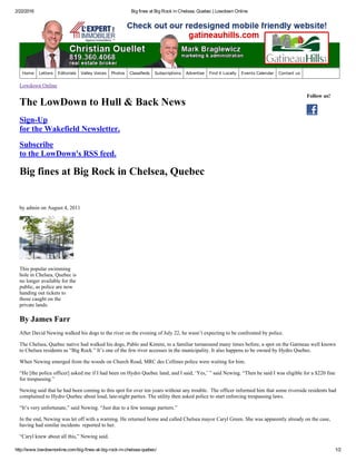 2/22/2016 Big fines at Big Rock in Chelsea, Quebec | Lowdown Online
http://www.lowdownonline.com/big­fines­at­big­rock­in­chelsea­quebec/ 1/2
Follow us!
Lowdown Online
The LowDown to Hull & Back News
Sign­Up
for the Wakefield Newsletter.
Subscribe
to the LowDown's RSS feed.
Big fines at Big Rock in Chelsea, Quebec
by admin on August 4, 2011
This popular swimming
hole in Chelsea, Quebec is
no longer available for the
public, as police are now
handing out tickets to
those caught on the
private lands.
By James Farr
After David Newing walked his dogs to the river on the evening of July 22, he wasn’t expecting to be confronted by police.
The Chelsea, Quebec native had walked his dogs, Pablo and Kimmi, to a familiar turnaround many times before, a spot on the Gatineau well known
to Chelsea residents as “Big Rock.” It’s one of the few river accesses in the municipality. It also happens to be owned by Hydro Quebec.
When Newing emerged from the woods on Church Road, MRC des Collines police were waiting for him.
“He [the police officer] asked me if I had been on Hydro Quebec land, and I said, ‘Yes,’ ” said Newing. “Then he said I was eligible for a $220 fine
for trespassing.”
Newing said that he had been coming to this spot for over ten years without any trouble.  The officer informed him that some riverside residents had
complained to Hydro Quebec about loud, late­night parties. The utility then asked police to start enforcing trespassing laws.
“It’s very unfortunate,” said Newing. “Just due to a few teenage partiers.”
In the end, Newing was let off with a warning. He returned home and called Chelsea mayor Caryl Green. She was apparently already on the case,
having had similar incidents  reported to her.
“Caryl knew about all this,” Newing said.
Home Letters Editorials Valley Voices Photos Classifieds Subscriptions Advertise Find it Locally Events Calendar Contact us
 