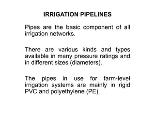 IRRIGATION PIPELINES
Pipes are the basic component of all
irrigation networks.
There are various kinds and types
available in many pressure ratings and
in different sizes (diameters).
The pipes in use for farm-level
irrigation systems are mainly in rigid
PVC and polyethylene (PE).
 