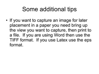 Some additional tips If you want to capture an image for later placement in a paper you need bring up the view you want to capture, then print to a file.  If you are using Word then use the TIFF format.  If you use Latex use the eps format. 