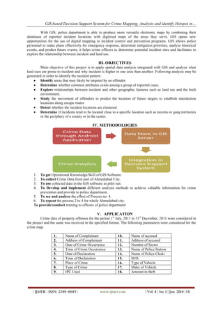 GIS based Decision Support System for Crime Mapping, Analysis and identify Hotspot in…
With GIS, police department is able to produce more versatile electronic maps by combining their
databases of reported incident locations with digitized maps of the areas they serve. GIS opens new
opportunities for the use of digital mapping in incident control and prevention programs. GIS allows police
personnel to make plans effectively for emergency response, determine mitigation priorities, analyze historical
events, and predict future events; it helps crime officers to determine potential incident sites and facilitates to
explore the relationship between incident and land use.

III. OBJECTIVES
Main objective of this project is to apply spatial data analysis integrated with GIS and analyze what
land uses are prone to incident and why incident is higher in one area than another. Following analysis may be
generated in order to identify the incident pattern.
 Identify areas that may likely be targeted by an offender.
 Determine whether common attributes exists among a group of reported cases.
 Explore relationships between incident and other geographic features such as land use and the built
environment.
 Study the movement of offenders to predict the location of future targets to establish interdiction
locations along escape routes
 Detect whether the incident locations are clustered.
 Determine if incidents tend to be located close to a specific location such as taverns or gang territories
or the periphery of a county or in the center.

IV. METHODOLOGIES

1.
2.
3.
4.

To get Operational Knowledge/Skill of GIS Software.
To collect Crime Data from part of Ahmedabad City.
To use collected data in the GIS software as pilot run.
To Develop and implement different analysis methods to achieve valuable information for crime
prevention and provide to police department.
5. To see and analyze the effect of Process no. 4.
6. To repeat the process 2 to 4 for whole Ahmedabad city.
To provide/conduct training to officers of police department

V. APPLICATION
Crime data of property offenses for the period 1 st July, 2011 to 31st December, 2011 were considered in
the project and the same was received in the specified format. The following parameters were considered for the
crime map.
1.
2.
3.
4.
5.
6.
7.
8.
9.

Name of Complainant
Address of Complainant
Date of Crime Occurrence
Time of Crime Occurrence
Date of Declaration
Time of Declaration
Place of Crime
Type of Crime
IPC Used

| IJMER | ISSN: 2249–6645 |

10.
11.
12.
13.
14.
15.
16.
17.
18.

www.ijmer.com

Name of accused
Address of accused
Number of Sector
Name of Police Station
Name of Police Choki
M.O.
Type of Vehicle
Make of Vehicle
Amount in theft

| Vol. 4 | Iss. 1 | Jan. 2014 |33|

 