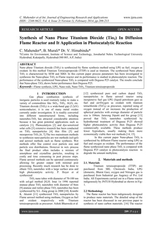 C. Mahender et al Int. Journal of Engineering Research and Applications
ISSN : 2248-9622, Vol. 4, Issue 2( Version 1), February 2014, pp.209-213

RESEARCH ARTICLE

www.ijera.com

OPEN ACCESS

Synthesis of Nano Phase Titanium Dioxide (Tio2) In Diffusion
Flame Reactor and It Application in Photocatalytic Reaction
C. Mahender*, B. Murali* Dr. V. Himabindu*
*(Centre for Environment, Institute of Science and Technology, Jawaharlal Nehru Technological University
Hyderabad, Kukatpally, Hyderabad-500 085, A.P, India)

ABSTRACT
Nano phase Titanium dioxide (TiO2) is synthesized by flame synthesis method using LPG as fuel, oxygen as
oxidant. In this method Titanium Tetraisopropoxide (TTIP) is used as titanium. The synthesized Nano phase
TiO2 is characterized by SEM and XRD. In this current paper process parameters has been investigated to
synthesize the Nano-phase TiO2 in Flame reactor and its performance is studied in photocatalytic reaction. The
performance of the synthesized Nano-phase TiO2 is compared with Degussa P25 catalyst. The results conclude
that Nano-phase TiO2 shows better performance then Degussa P25.
Keywords - Flame synthesis, LPG, Nano rods, Nano TiO2, Titanium tetraisopropoxide

1

INTRODUCTION

Gas phase combustion synthesis of
inorganic particles is used routinely today to make a
variety of commodities like SiO2, TiO2, Al2O3 etc.
Titanium dioxide (TiO2) is a wide-band gap (3.2eV)
semiconductor; it is one of many metal oxides
currently under investigation. It is readily converted
into different nanostructured forms, including
nanotubes.TiO2 has attracted considerable attention
because it has great potential applications such as
catalysis [1], Photocatalysis [2] and dye-sensitized
solar cells [3] extensive research has been conducted
on TiO2 nanoparticles [4] thin film [5] and
mesoporous TiO2 [6, 7].The two mainstream methods
to synthesize nano-particles are wet methods (sol-gel)
and aerosol methods such as flame synthesis. Wet
methods offer fine control over particle size and
particle size distributions. However in wet- process
the final product often includes a mixture of
amorphous and crystalline particles, resulting in
costly and time consuming in post process steps.
Flame aerosol methods can be operated continuously
allowing for greater output with minimal post
processing. Recently much research has be done to
obtain TiO2 nanotubes with a large surface area and
high photocatalytic activity. P. Hoyer et al
synthesized
TiO2 nano tubes with diameter of 70-100 nm
with sol-gel method [8].H. Imai 1n 1996 reported
anatase phase TiO2 nanotubes with diameter of 8nm
[9].anatase and rutiles phase TiO2 nanotubes has been
synthesized by S.L. Zang group in 2000 [10]. Kranthi
K. Akurati [11] synthesized TiO2 nanoparticles by
Flame aerosol method using methane, Oxygen as fuel
and
oxidant
respectively
with
Titanium
tetraisopropoxide as precursor. Ashok Bhanwala et al
www.ijera.com

[12] synthesized pure and carbon doped TiO2
nanoparticles in flame aerosol reactor using
inexpensive fuel gas LPG (liquid petroleum gas) as
fuel and air/Oxygen as oxidant with titanium
tetrachloride (TiCl4) as precursor, reported using of
oxygen instead of air increases the production of
spherical particles with average diameter of particle
size is 104nm. Jaturong Jitputti and his group [13]
proved that TiO2 nanotubes synthesized by
hydrothermal treatment of Degussa P-25 showed
higher photocatalytic activity then Degussa P-25
commercially available. These methods produce
fewer byproducts, usually making them more
economically viable then wet methods [14, 15].
In this current paper Nano-phase TiO2 is
synthesized by diffusion Flame reactor using LPG as
fuel and oxygen as oxidant. The performance of the
flame synthesized nano phase TiO2 is compared with
Degussa P25 catalyst in photocatalysis reaction to
degrade the amount methylene.

2. Materials and methods
2.1. Materials
Titanium tetraisopropoxide (TTIP) are
purchased from SRL Chemicals India, LPG
(domestic, Bharat Gas), oxygen and Nitrogen gas is
purchased from Industrial gas Aagency of Pvt. Ltd
India. All Experiments carried out in a Flame reactor
indigenously by JNTUH Hyderabad as shown in Fig1.
2.2 Methodology
The flame reactor has been indigenously designed
to produce nano materials. The detailed setup of the
reactor has been discussed in our previous paper to
synthesis of nano carbon materials. [16] The reactor
209 | P a g e

 