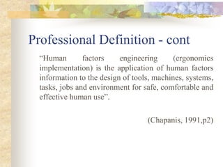 Professional Definition - cont
“Human factors engineering (ergonomics
implementation) is the application of human factors
information to the design of tools, machines, systems,
tasks, jobs and environment for safe, comfortable and
effective human use”.
(Chapanis, 1991,p2)
 