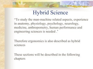 Hybrid Science
“To study the man-machine related aspects, experience
in anatomy, physiology, psychology, neurology,
medicine, anthropometry, human performance and
engineering sciences is needed .”
Therefore ergonomics is also described as hybrid
sciences
These sections will be described in the following
chapters
 