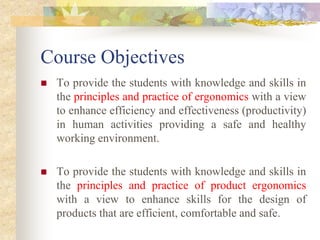 Course Objectives
 To provide the students with knowledge and skills in
the principles and practice of ergonomics with a view
to enhance efficiency and effectiveness (productivity)
in human activities providing a safe and healthy
working environment.
 To provide the students with knowledge and skills in
the principles and practice of product ergonomics
with a view to enhance skills for the design of
products that are efficient, comfortable and safe.
 