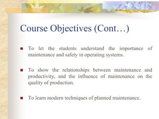 Course Objectives (Cont…)
 To let the students understand the importance of
maintenance and safety in operating systems.
 To show the relationships between maintenance and
productivity, and the influence of maintenance on the
quality of production.
 To learn modern techniques of planned maintenance.
 