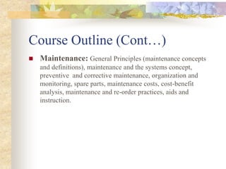 Course Outline (Cont…)
 Maintenance: General Principles (maintenance concepts
and definitions), maintenance and the systems concept,
preventive and corrective maintenance, organization and
monitoring, spare parts, maintenance costs, cost-benefit
analysis, maintenance and re-order practices, aids and
instruction.
 