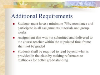 Additional Requirements
 Students must have a minimum 75% attendance and
participate in all assignments, tutorials and group
works
 Assignment that was not submitted and delivered to
the course teacher within the stipulated time frame
shall not be graded
 Students shall be required to read beyond what is
provided in the class by making references to
textbooks for better grade standing
 