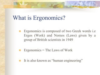What is Ergonomics?
 Ergonomics is composed of two Greek words i.e
Ergos (Work) and Nomos (Laws) given by a
group of British scientists in 1949
 Ergonomics = The Laws of Work
 It is also known as “human engineering”
 