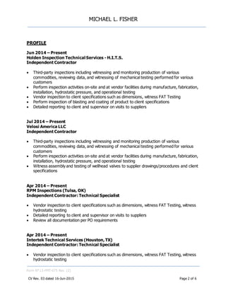 MICHAEL L. FISHER
Form N° L5-FMT-075 Rev. (2)
CV Rev. 03 dated 16-Jun-2015 Page 2 of 6
PROFILE
Jun 2014 – Present
Holden Inspection Technical Services - H.I.T.S.
Independent Contractor
 Third-party inspections including witnessing and monitoring production of various
commodities, reviewing data, and witnessing of mechanical testing performed for various
customers
 Perform inspection activities on-site and at vendor facilities during manufacture, fabrication,
installation, hydrostatic pressure, and operational testing
 Vendor inspection to client specifications such as dimensions, witness FAT Testing
 Perform inspection of blasting and coating of product to client specifications
 Detailed reporting to client and supervisor on visits to suppliers
Jul 2014 – Present
Velosi America LLC
Independent Contractor
 Third-party inspections including witnessing and monitoring production of various
commodities, reviewing data, and witnessing of mechanical testing performed for various
customers
 Perform inspection activities on-site and at vendor facilities during manufacture, fabrication,
installation, hydrostatic pressure, and operational testing
 Witness assembly and testing of wellhead valves to supplier drawings/procedures and client
specifications
Apr 2014 – Present
RPM Inspections (Tulsa, OK)
Independent Contractor: Technical Specialist
 Vendor inspection to client specifications such as dimensions, witness FAT Testing, witness
hydrostatic testing
 Detailed reporting to client and supervisor on visits to suppliers
 Review all documentation per PO requirements
Apr 2014 – Present
Intertek Technical Services (Houston, TX)
Independent Contractor: Technical Specialist
 Vendor inspection to client specifications such as dimensions, witness FAT Testing, witness
hydrostatic testing
 