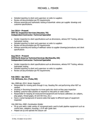 MICHAEL L. FISHER
Form N° L5-FMT-075 Rev. (2)
CV Rev. 03 dated 16-Jun-2015 Page 3 of 6
 Detailed reporting to client and supervisor on visits to suppliers
 Review all documentation per PO requirements
 Witness assembly and hydrostatic testing of downhole valves per supplier drawings and
customer specifications.
Jun 2014 – Present
DNV-GL Inspection Services (Houston, TX)
Independent Contractor: Technical Specialist
 Vendor inspection to client specifications such as dimensions, witness FAT Testing, witness
hydrostatic testing
 Detailed reporting to client and supervisor on visits to suppliers
 Review all documentation per PO requirements
 Witness assembly and testing of wellhead valves to supplier drawings/procedures and client
specifications
Aug 2014 – Present
SGS North America Technical Services (Bartlesville, OK)
Independent Contractor: Technical Specialist
 Vendor inspection to client specifications such as dimensions, witness FAT Testing, witness
hydrostatic testing
 Detailed reporting to client and supervisor on visits to suppliers
 Review all documentation per PO requirements
Feb 2002 – Apr 2014
T.D. Williams, Inc. (Tulsa, OK)
Nov 2008-Apr 2014: Senior Inspector
 Responsible for moving parts through X-ray. Reading film and performing other NDT as
needed.
 Working in Receiving-Inspection to move parts into stock as they pass inspection
 Building customer data packets as required to ship parts on sales orders
 Responsible for keeping all measurement equipment and furnaces calibrated. (ie: calipers,
plug gages, thread gages, ID and OD mics, etc.)
 Have a varied background of several codes that apply to different types of equipment
inspected
Feb 2002-Nov 2008: Combination Welder
 Fit-up and weld a wide variety of component parts used to build pipeline equipment such as
control bars, adapters, housings, L-O-R with guide bars
 Helped set up and operate the closure cell
 