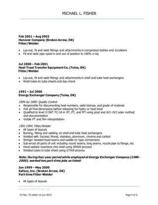 MICHAEL L. FISHER
Form N° L5-FMT-075 Rev. (2)
CV Rev. 03 dated 16-Jun-2015 Page 4 of 6
Feb 2001 – Aug 2002
Hanover Company (Broken Arrow, OK)
Fitter/Welder
 Lay-out, fit and weld fittings and attachments in compressor bottles and scrubbers
 Fit and weld pipe spool in and out of position to 100% x-ray
Jul 2000 – Feb 2001
Heat Treat Transfer Equipment Co. (Tulsa, OK)
Fitter/Welder
 Lay-out, fit and weld fittings and attachments in shell and tube heat exchangers
 Weld tubes to tube sheets and dye-check
1991 – Jul 2000
Energy Exchanger Company (Tulsa, OK)
1994-Jul 2000: Quality Control
 Responsible for documenting heat numbers, weld stamps, and grade of material
 Pull all final dimensions before releasing for hydro or heat treat
 Qualified to level II SNT-TC-1A in RT, PT, and MT using prod and A/C–D/C yoke method
and documentation
 Visible PT and film interpretation
1991-1994: Fitter/Welder
 All types of layouts
 Burning, fitting and welding on shell and tube heat exchangers
 Welded with Inconel, Monel, stainless, aluminum, chrome and carbon
 Stringer beaded head seams and saddle on type connections
 Sub-arced all parts of unit including round seams, long seams, nozzle pipe to flange, etc
 Hand welded insertions into shell using SMAW process
 Welded tubes to tube sheet using GTAW process
Note: During four year period while employed at Energy Exchanger Company (1996-
2000), worked two part-time jobs as listed:
Jan 1999 – May 2000
Safeco, Inc. (Broken Arrow, OK)
Part-time Fitter-Welder
 All types of layouts
 