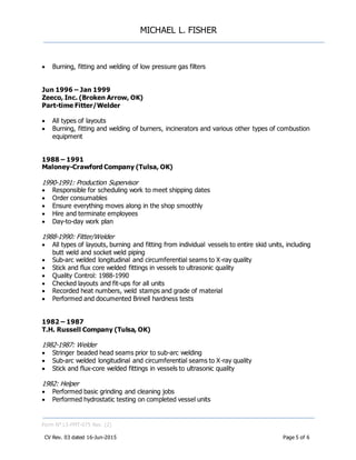 MICHAEL L. FISHER
Form N° L5-FMT-075 Rev. (2)
CV Rev. 03 dated 16-Jun-2015 Page 5 of 6
 Burning, fitting and welding of low pressure gas filters
Jun 1996 – Jan 1999
Zeeco, Inc. (Broken Arrow, OK)
Part-time Fitter/Welder
 All types of layouts
 Burning, fitting and welding of burners, incinerators and various other types of combustion
equipment
1988 – 1991
Maloney-Crawford Company (Tulsa, OK)
1990-1991: Production Supervisor
 Responsible for scheduling work to meet shipping dates
 Order consumables
 Ensure everything moves along in the shop smoothly
 Hire and terminate employees
 Day-to-day work plan
1988-1990: Fitter/Welder
 All types of layouts, burning and fitting from individual vessels to entire skid units, including
butt weld and socket weld piping
 Sub-arc welded longitudinal and circumferential seams to X-ray quality
 Stick and flux core welded fittings in vessels to ultrasonic quality
 Quality Control: 1988-1990
 Checked layouts and fit-ups for all units
 Recorded heat numbers, weld stamps and grade of material
 Performed and documented Brinell hardness tests
1982 – 1987
T.H. Russell Company (Tulsa, OK)
1982-1987: Welder
 Stringer beaded head seams prior to sub-arc welding
 Sub-arc welded longitudinal and circumferential seams to X-ray quality
 Stick and flux-core welded fittings in vessels to ultrasonic quality
1982: Helper
 Performed basic grinding and cleaning jobs
 Performed hydrostatic testing on completed vessel units
 