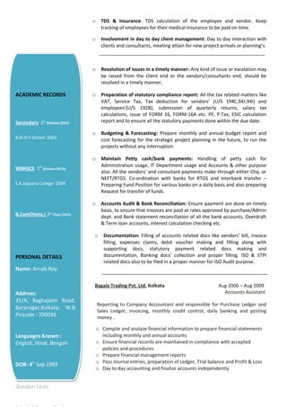 o TDS & Insurance: TDS calculation of the employee and vendor. Keep
tracking of employees for their medical insurance to be paid on time.
o Involvement in day to day client management: Day to day interaction with
clients and consultants, meeting attain for new project arrivals or planning’s.
o Resolution of issues in a timely manner: Any kind of issue or escalation may
be raised from the client end or the vendors/consultants end, should be
resolved in a timely manner.
o Preparation of statutory compliance report: All the tax related matters like
VAT, Service Tax, Tax deduction for vendors’ (U/S 194C,94J,94I) and
employees’(U/S 192B), submission of quarterly returns, salary tax
calculations, issue of FORM 16, FORM-16A etc. PF, P.Tax, ESIC calculation
report and to ensure all the statutory payments done within the due date.
o Budgeting & Forecasting: Prepare monthly and annual budget report and
cost forecasting for the strategic project planning in the future, to run the
projects without any interruption.
o Maintain Petty cash/bank payments: Handling of petty cash for
Administration usage, IT Department usage and Accounts & other purpose
also. All the vendors’ and consultant payments make through either Chq. or
NEFT/RTGS. Co-ordination with banks for RTGS and interbank transfer –
Preparing Fund Position for various banks on a daily basis and also preparing
Request for transfer of funds.
o Accounts Audit & Bank Reconciliation: Ensure payment are done on timely
basis, to ensure that invoices are paid at rates approved by purchase/Admin
dept. and Bank statement reconciliation of all the bank accounts, Overdraft
& Term loan accounts, interest calculation checking etc.
o Documentation: Filling of accounts related docs like vendors’ bill, invoice
filling, expenses claims, debit voucher making and filling along with
supporting docs, statutory payment related docs making and
documentation, Banking docs’ collection and proper filling. ISO & STPI
related docs also to be filed in a proper manner for ISO Audit purpose.
Bagala Trading Pvt. Ltd, Kolkata Aug 2006 – Aug 2009
Accounts Assistant
Reporting to Company Accountant and responsible for Purchase Ledger and
Sales Ledger, invoicing, monthly credit control, daily banking and posting
money .
o Compile and analyze financial information to prepare financial statements
including monthly and annual accounts
o Ensure financial records are maintained in compliance with accepted
policies and procedures
o Prepare financial management reports
o Pass Journal entries, preparation of Ledger, Trial balance and Profit & Loss
o Day to day accounting and finalize accounts independently
ACADEMIC RECORDS
Secondary 1st
Division (65%)
B.N.N.V School ‘2002
WBHSCE 1st
Division (61%)
S.A.Jaipuria College ‘2004
B.Com(Hons.) 2nd
Class (54%)
PERSONAL DETAILS
Name: Arnab Roy
Address:
35/A, Baghajatin Road,
Baranagar,Kolkata, W.B
Pincode - 700036
Languages Known :
English, Hindi, Bengali
DOB: 4th
Sep 1985
Gender: Male
ACADEMIC RECORDS
Secondary 1st
Division (65%)
B.N.N.V School ‘2002
WBHSCE 1st
Division (61%)
S.A.Jaipuria College ‘2004
B.Com(Hons.) 2nd
Class (54%)
PERSONAL DETAILS
Name: Arnab Roy
Address:
35/A, Baghajatin Road,
Baranagar,Kolkata, W.B
Pincode - 700036
Languages Known :
English, Hindi, Bengali
DOB: 4th
Sep 1985
Gender: Male
 