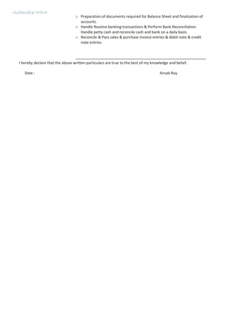 o Preparation of documents required for Balance Sheet and finalization of
accounts.
o Handle Routine banking transactions & Perform Bank Reconciliation.
Handle petty cash and reconcile cash and bank on a daily basis.
o Reconcile & Pass sales & purchase invoice entries & debit note & credit
note entries.
I hereby declare that the above written particulars are true to the best of my knowledge and belief.
Date : Arnab Roy
Nationality: IndianNationality: Indian
 