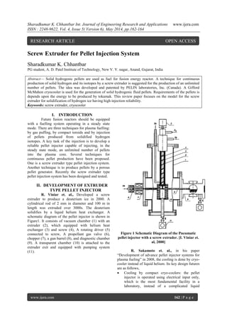 Sharadkumar K. Chhantbar Int. Journal of Engineering Research and Applications www.ijera.com
ISSN : 2248-9622, Vol. 4, Issue 5( Version 6), May 2014, pp.162-164
www.ijera.com 162 | P a g e
Screw Extruder for Pellet Injection System
Sharadkumar K. Chhantbar
PG student, A. D. Patel Institute of Technology, New V. V. nagar, Anand, Gujarat, India
Abstract— Solid hydrogenic pellets are used as fuel for fusion energy reactor. A technique for continuous
production of solid hydrogen and its isotopes by a screw extruder is suggested for the production of an unlimited
number of pellets. The idea was developed and patented by PELIN laboratories, Inc. (Canada). A Gifford
McMahon cryocooler is used for the generation of solid hydrogenic fluid pellets. Requirements of the pellets is
depends upon the energy to be produced by tokamak. This review paper focuses on the model for the screw
extruder for solidification of hydrogen ice having high injection reliability.
Keywords: screw extruder, cryocooler
I. INTRODUCTION
Future fusion reactors should be equipped
with a fuelling system operating in a steady state
mode. There are three techniques for plasma fuelling:
by gas puffing, by compact toroids and by injection
of pellets produced from solidified hydrogen
isotopes. A key task of the injection is to develop a
reliable pellet injector capable of injecting, in the
steady state mode, an unlimited number of pellets
into the plasma core. Several techniques for
continuous pellet production have been proposed.
One is a screw extruder type pellet injection system.
Another technique is to produce pellets by a porous
pellet generator. Recently the screw extruder type
pellet injection system has been designed and tested.
II. DEVELOPMENT OF EXTRUDER
TYPE PELLET INJECTOR
R. Viniar et. al., Developed a screw
extruder to produce a deuterium ice in 2000. A
cylindrical rod of 2 mm in diameter and 100 m in
length was extruded over 3000s. The deuterium
solidifies by a liquid helium heat exchanger. A
schematic diagram of the pellet injector is shown in
Figure1. It consists of vacuum chamber (1) with an
extruder (2), which equipped with helium heat
exchanger (3) and screw (4), A rotating driver (5)
connected to screw, A propellant gas valve (6),
chopper (7), a gun barrel (8), and diagnostic chamber
(9). A transparent chamber (10) is attached to the
extruder exit and equipped with pumping system
(11).
Figure 1 Schematic Diagram of the Pneumatic
pellet injector with a screw extruder. [I. Viniar et.
al, 2000]
R. Sakamoto et. al., in his paper
“Development of advance pellet injector systems for
plasma fueling” in 2008, the cooling is done by cryo-
cooler instead of liquid helium. Its key design futures
are as follows,
 Cooling by compact cryo-coolers: the pellet
injector is operated using electrical input only,
which is the most fundamental facility in a
laboratory, instead of a complicated liquid
RESEARCH ARTICLE OPEN ACCESS
 