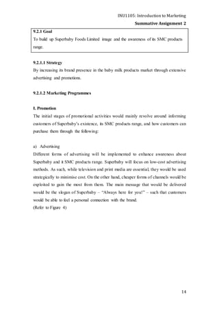 INU1105: Introduction to Marketing
Summative Assignment 2
14
9.2.1 Goal
To build up Superbaby Foods Limited image and the awareness of its SMC products
range.
9.2.1.1 Strategy
By increasing its brand presence in the baby milk products market through extensive
advertising and promotions.
9.2.1.2 Marketing Programmes
I. Promotion
The initial stages of promotional activities would mainly revolve around informing
customers of Superbaby’s existence, its SMC products range, and how customers can
purchase them through the following:
a) Advertising
Different forms of advertising will be implemented to enhance awareness about
Superbaby and it SMC products range. Superbaby will focus on low-cost advertising
methods. As such, while television and print media are essential, they would be used
strategically to minimise cost. On the other hand, cheaper forms of channels would be
exploited to gain the most from them. The main message that would be delivered
would be the slogan of Superbaby – “Always here for you!” – such that customers
would be able to feel a personal connection with the brand.
(Refer to Figure 4)
 