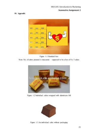 INU1105: Introduction to Marketing
Summative Assignment 2
21
10. Appendix
Figure 1.1 Standard box
Note: No. of cubes pictured is inaccurate – supposed to be a box of 4 x 7 cubes
Figure 1.2 Individual cubes wrapped with aluminium foil
Figure 1.3 An individual cube without packaging
 