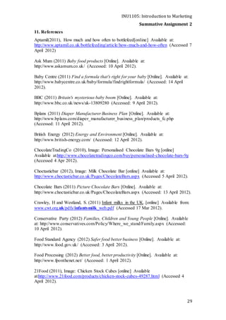 INU1105: Introduction to Marketing
Summative Assignment 2
29
11. References
Aptamil(2011), How much and how often to bottlefeed[online] Available at:
http://www.aptamil.co.uk/bottlefeeding/article/how-much-and-how-often (Accessed 7
April 2012)
Ask Mum (2011) Baby food products [Online]. Available at:
http://www.askamum.co.uk/ (Accessed: 10 April 2012).
Baby Centre (2011) Find a formula that's right for your baby [Online]. Available at:
http://www.babycentre.co.uk/baby/formula/findrightformula/ (Accessed: 14 April
2012).
BBC (2011) Britain's mysterious baby boom [Online]. Available at:
http://www.bbc.co.uk/news/uk-13809280 (Accessed: 9 April 2012).
Bplans (2011) Diaper Manufacturer Business Plan [Online]. Available at:
http://www.bplans.com/diaper_manufacturer_business_plan/products_fc.php
(Accessed: 11 April 2012).
British Energy (2012) Energy and Environment [Online]. Available at:
http://www.british-energy.com/ (Accessed: 12 April 2012).
ChocolateTradingCo (2010), Image: Personalised Chocolate Bars 9g [online]
Available at:http://www.chocolatetradingco.com/buy/personalised-chocolate-bars-9g
(Accessed 4 Apr 2012).
Choctasticbar (2012), Image: Milk Chocolate Bar [online] Available at:
http://www.choctasticbar.co.uk/Pages/ChocolateBars.aspx (Accessed 5 April 2012).
Chocolate Bars (2011) Picture Chocolate Bars [Online]. Available at:
http://www.choctasticbar.co.uk/Pages/ChocolateBars.aspx (Accessed: 13 April 2012).
Crawley, H and Westland, S. (2011) Infant milks in the UK. [online] Available from:
www.cwt.org.uk/pdfs/infantsmilk_web.pdf (Accessed 17 Mar 2012).
Conservative Party (2012) Families, Children and Young People [Online]. Available
at: http://www.conservatives.com/Policy/Where_we_stand/Family.aspx (Accessed:
10 April 2012).
Food Standard Agency (2012) Safer food better business [Online]. Available at:
http://www.food.gov.uk/ (Accessed: 3 April 2012).
Food Processing (2012) Better food, better productivity [Online]. Available at:
http://www.fponthenet.net/ (Accessed: 1 April 2012).
21Food (2011), Image: Chicken Stock Cubes [online] Available
at:http://www.21food.com/products/chicken-stock-cubes-49287.html (Accessed 4
April 2012).
 