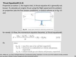 ©Dr. William W. Liou 2023. All Rights Reserved. Unauthorized posting, duplication or on-line use of this material is strictly prohibited
and may lead to Student Conduct charges and other enforcement actions. 13
Thrust Equation#2 (1.5)
Properties at station 1, the engine inlet, in thrust equation #1 is generally not
known. To calculate a/c engine thrust using the flight speed and the ambient
air properties (aka the free stream conditions), a control volume as in Fig. 4.5
and
for steady 1-D flow, the momentum equation becomes, or thrust equation#2,
Or,
 