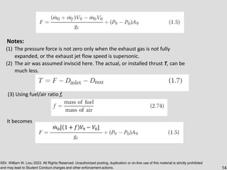 ©Dr. William W. Liou 2023. All Rights Reserved. Unauthorized posting, duplication or on-line use of this material is strictly prohibited
and may lead to Student Conduct charges and other enforcement actions. 14
Notes:
(1) The pressure force is not zero only when the exhaust gas is not fully
expanded, or the exhaust jet flow speed is supersonic.
(2) The air was assumed inviscid here. The actual, or installed thrust T, can be
much less.
(3) Using fuel/air ratio f,
It becomes
ሶ
𝑚0[ 1 + 𝑓 𝑉9 − 𝑉0]
 