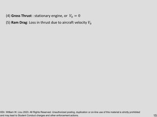©Dr. William W. Liou 2023. All Rights Reserved. Unauthorized posting, duplication or on-line use of this material is strictly prohibited
and may lead to Student Conduct charges and other enforcement actions. 15
(4) Gross Thrust : stationary engine, or 𝑉0 = 0
(5) Ram Drag: Loss in thrust due to aircraft velocity 𝑉0
 