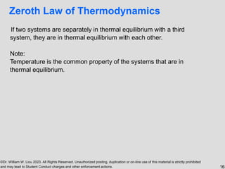 ©Dr. William W. Liou 2023. All Rights Reserved. Unauthorized posting, duplication or on-line use of this material is strictly prohibited
and may lead to Student Conduct charges and other enforcement actions. 16
Zeroth Law of Thermodynamics
If two systems are separately in thermal equilibrium with a third
system, they are in thermal equilibrium with each other.
Note:
Temperature is the common property of the systems that are in
thermal equilibrium.
 