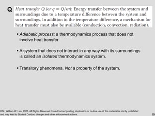 ©Dr. William W. Liou 2023. All Rights Reserved. Unauthorized posting, duplication or on-line use of this material is strictly prohibited
and may lead to Student Conduct charges and other enforcement actions. 19
Q
▪ Adiabatic process: a thermodynamics process that does not
involve heat transfer
▪ A system that does not interact in any way with its surroundings
is called an isolated thermodynamics system.
▪ Transitory phenomena. Not a property of the system.
 