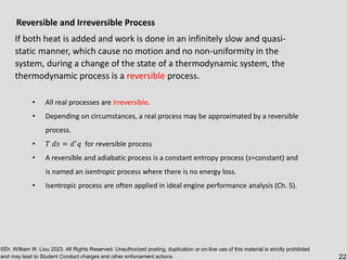©Dr. William W. Liou 2023. All Rights Reserved. Unauthorized posting, duplication or on-line use of this material is strictly prohibited
and may lead to Student Conduct charges and other enforcement actions. 22
Reversible and Irreversible Process
If both heat is added and work is done in an infinitely slow and quasi-
static manner, which cause no motion and no non-uniformity in the
system, during a change of the state of a thermodynamic system, the
thermodynamic process is a reversible process.
• All real processes are irreversible.
• Depending on circumstances, a real process may be approximated by a reversible
process.
• 𝑇 𝑑𝑠 = 𝑑′
𝑞 for reversible process
• A reversible and adiabatic process is a constant entropy process (s=constant) and
is named an isentropic process where there is no energy loss.
• Isentropic process are often applied in ideal engine performance analysis (Ch. 5).
 