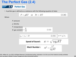 ©Dr. William W. Liou 2023. All Rights Reserved. Unauthorized posting, duplication or on-line use of this material is strictly prohibited
and may lead to Student Conduct charges and other enforcement actions. 23
The Perfect Gas (2.4)
• A perfect gas is defined as a substance with the following equation of state:
Where
P: pressure
𝜌: density
T: temperature
𝑅: gas constant
Speed of Sound :
Mach Number :
 