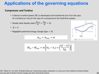 ©Dr. William W. Liou 2023. All Rights Reserved. Unauthorized posting, duplication or on-line use of this material is strictly prohibited
and may lead to Student Conduct charges and other enforcement actions. 28
• A device in which power ( ሶ
𝑊) is developed and transferred out of (in the case
of a turbine) or into (in the case of a compressor) the fluid flow system.
• Steady state Steady state (
𝜕𝑚𝑐𝑣
𝜕𝑡
=
𝜕𝐸𝑐𝑣
𝜕𝑡
= 0)
• ሶ
𝑄 = 0
• Negligible potential energy change (∆𝑝𝑒 = 0)
ሶ
𝑊𝑖𝑛 − ሶ
𝑊𝑜𝑢𝑡 = ሶ
𝑚 ℎ2 − ℎ1 +
𝑉2
2
− 𝑉1
2
2𝑔𝑐
ሶ
𝑚𝑖𝑛 = ሶ
𝑚𝑜𝑢𝑡 = ሶ
𝑚
Compressor and Turbine
Applications of the governing equations
 