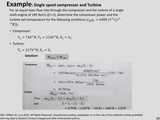 ©Dr. William W. Liou 2023. All Rights Reserved. Unauthorized posting, duplication or on-line use of this material is strictly prohibited
and may lead to Student Conduct charges and other enforcement actions. 29
Example: Single spool compressor and Turbine
For an equal mass flow rate through the compressor and the turbine of a single
shaft engine of 185 lbm/s (f<<1), determine the compressor power and the
turbine exit temperature for the following conditions (𝑐𝑝𝑔𝑐 = 6000 𝑓𝑡2
/(𝑠2
∙
𝑜
𝑅)):
• Compressor:
𝑇2 = 740 𝑜
𝑅, 𝑇3 = 1230 𝑜
𝑅, 𝑉2 = 𝑉3
• Turbine:
𝑇4 = 2170 𝑜
𝑅, 𝑉4 = 𝑉5
ሶ
𝑊𝑡,𝑜𝑢𝑡 = ሶ
𝑊𝑐,𝑖𝑛
ሶ
𝑊𝑖𝑛
Turbine ሶ
𝑊𝑜𝑢𝑡
ሶ
𝑚𝑐𝑝 𝑇4 − 𝑇5 = ሶ
𝑚𝑐𝑝 𝑇3 − 𝑇2
Solution:
Compressor
 