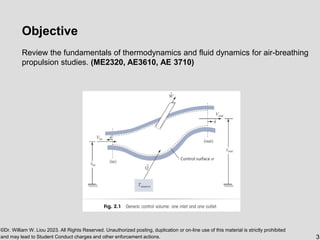 ©Dr. William W. Liou 2023. All Rights Reserved. Unauthorized posting, duplication or on-line use of this material is strictly prohibited
and may lead to Student Conduct charges and other enforcement actions. 3
Objective
Review the fundamentals of thermodynamics and fluid dynamics for air-breathing
propulsion studies. (ME2320, AE3610, AE 3710)
 