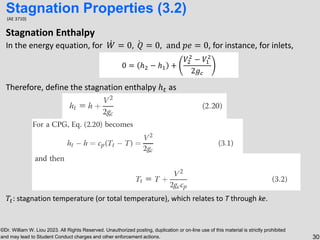 ©Dr. William W. Liou 2023. All Rights Reserved. Unauthorized posting, duplication or on-line use of this material is strictly prohibited
and may lead to Student Conduct charges and other enforcement actions. 30
(AE 3710)
Stagnation Enthalpy
In the energy equation, for ሶ
𝑊 = 0, ሶ
𝑄 = 0, and 𝑝𝑒 = 0, for instance, for inlets,
Therefore, define the stagnation enthalpy ℎ𝑡 as
𝑇𝑡: stagnation temperature (or total temperature), which relates to T through ke.
Stagnation Properties (3.2)
0 = ℎ2 − ℎ1 +
𝑉2
2
− 𝑉1
2
2𝑔𝑐
 