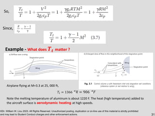 ©Dr. William W. Liou 2023. All Rights Reserved. Unauthorized posting, duplication or on-line use of this material is strictly prohibited
and may lead to Student Conduct charges and other enforcement actions. 31
So,
Since,
Example - What does 𝑻𝒕 matter ?
Airplane flying at M=3.3 at 25, 000 ft,
𝑇𝑡 = 1366 𝑜
𝑅 = 906 𝑜
𝐹
Note the melting temperature of aluminum is about 1220 F. The heat (high temperature) added to
the aircraft surface is aerodynamic heating at high speeds.
 