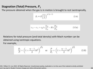 ©Dr. William W. Liou 2023. All Rights Reserved. Unauthorized posting, duplication or on-line use of this material is strictly prohibited
and may lead to Student Conduct charges and other enforcement actions. 33
Stagnation (Total) Pressure, 𝑷𝒕
The pressure obtained when the gas is in motion is brought to rest isentropically,
Relations for total pressure (and total density) with Mach number can be
obtained using isentropic equations.
For example,
 