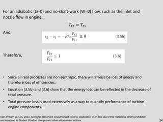©Dr. William W. Liou 2023. All Rights Reserved. Unauthorized posting, duplication or on-line use of this material is strictly prohibited
and may lead to Student Conduct charges and other enforcement actions. 34
For an adiabatic (Q=0) and no-shaft-work (W=0) flow, such as the inlet and
nozzle flow in engine,
𝑇𝑡2 = 𝑇𝑡1
And,
Therefore,
• Since all real processes are nonisentropic, there will always be loss of energy and
therefore loss of efficiencies.
• Equation (3.5b) and (3.6) show that the energy loss can be reflected in the decrease of
total pressure.
• Total pressure loss is used extensively as a way to quantify performance of turbine
engine components.
≥ 0
 