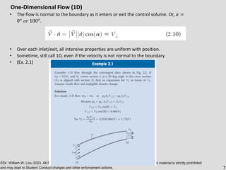 ©Dr. William W. Liou 2023. All Rights Reserved. Unauthorized posting, duplication or on-line use of this material is strictly prohibited
and may lead to Student Conduct charges and other enforcement actions. 7
One-Dimensional Flow (1D)
• The flow is normal to the boundary as it enters or exit the control volume. Or, 𝛼 =
0𝑜
𝑜𝑟 180𝑜
.
• Over each inlet/exit, all intensive properties are uniform with position.
• Sometime, still call 1D, even if the velocity is not normal to the boundary
• (Ex. 2.1)
 