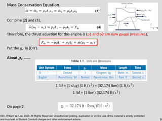 ©Dr. William W. Liou 2023. All Rights Reserved. Unauthorized posting, duplication or on-line use of this material is strictly prohibited
and may lead to Student Conduct charges and other enforcement actions. 9
Mass Conservation Equation
Combine (2) and (3),
Therefore, the thrust equation for this engine is (p1 and p2 are now gauge pressures),
Put the 𝑔𝑐 in (DIY).
About 𝒈𝒄 …….
1 lbf = (1 slug) (1 ft/𝑠2) = (32.174 lbm) (1 ft/𝑠2)
1 lbf = (1 lbm) (32.174 ft/𝑠2)
On page 2,
 