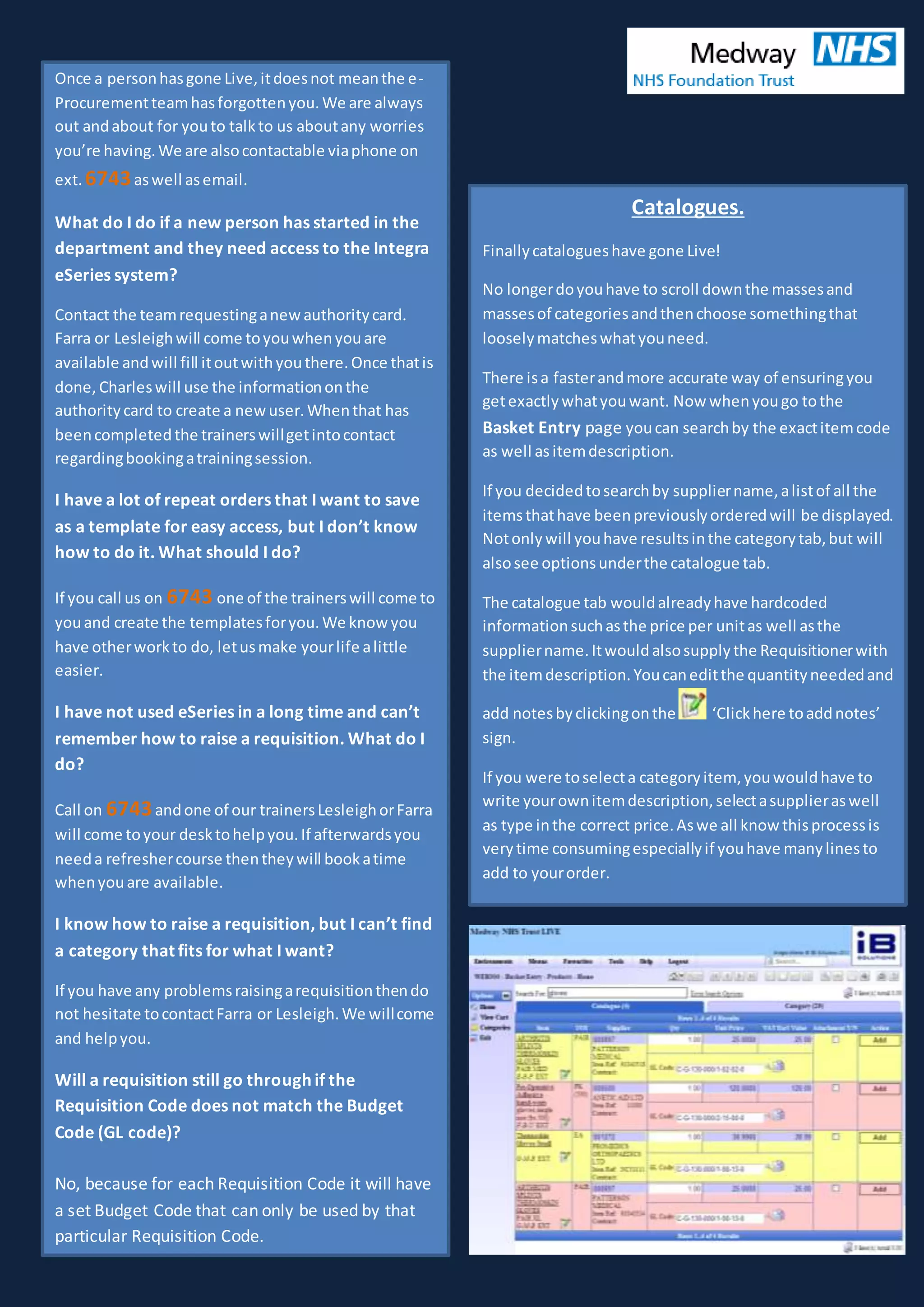 Once a personhasgone Live,itdoesnot meanthe e-
Procurementteamhasforgottenyou.We are always
out andabout for youto talkto us aboutany worries
you’re having.We are alsocontactable viaphone on
ext. 6743aswell asemail.
What do I do if a new person has started in the
department and they need access to the Integra
eSeries system?
Contact the teamrequestinganewauthoritycard.
Farra or Lesleighwill come toyouwhenyouare
available andwill fill itoutwithyouthere.Once thatis
done, Charleswill use the informationonthe
authoritycard to create a newuser.Whenthat has
beencompletedthe trainerswillgetintocontact
regardingbookingatrainingsession.
I have a lot of repeat orders that I want to save
as a template for easy access, but I don’t know
how to do it. What should I do?
If you call us on 6743 one of the trainerswill come to
youand create the templatesforyou.We knowyou
have otherworkto do, letusmake yourlife alittle
easier.
I have not used eSeries in a long time and can’t
remember how to raise a requisition. What do I
do?
Call on 6743andone of our trainersLesleighorFarra
will come toyour desktohelpyou.If afterwardsyou
needa refreshercourse thentheywill bookatime
whenyouare available.
I know how to raise a requisition, but I can’t find
a category that fits for what I want?
If you have any problemsraisingarequisitionthendo
not hesitate tocontactFarra or Lesleigh.We willcome
and helpyou.
Will a requisition still go through if the
Requisition Code does not match the Budget
Code (GL code)?
No, because for each Requisition Code it will have
a set Budget Code that can only be used by that
particular Requisition Code.
Catalogues.
Finallycatalogueshave gone Live!
No longerdoyouhave to scroll downthe massesand
massesof categoriesandthenchoose somethingthat
looselymatcheswhatyouneed.
There isa fasterandmore accurate way of ensuringyou
getexactlywhatyouwant. Now whenyougo tothe
Basket Entry page youcan searchby the exactitemcode
as well as itemdescription.
If you decidedtosearchby suppliername,alistof all the
itemsthathave beenpreviouslyorderedwill be displayed.
Notonlywill youhave resultsinthe categorytab,but will
alsosee optionsunderthe catalogue tab.
The catalogue tab wouldalreadyhave hardcoded
informationsuchasthe price per unitas well asthe
suppliername.Itwouldalsosupplythe Requisitionerwith
the itemdescription.Youcaneditthe quantityneededand
add notesbyclickingonthe ‘Clickhere toaddnotes’
sign.
If you were toselecta categoryitem, youwouldhave to
write yourownitemdescription,selectasupplieraswell
as type inthe correct price.Aswe all know thisprocessis
verytime consumingespeciallyif youhave manylinesto
add to yourorder.
 