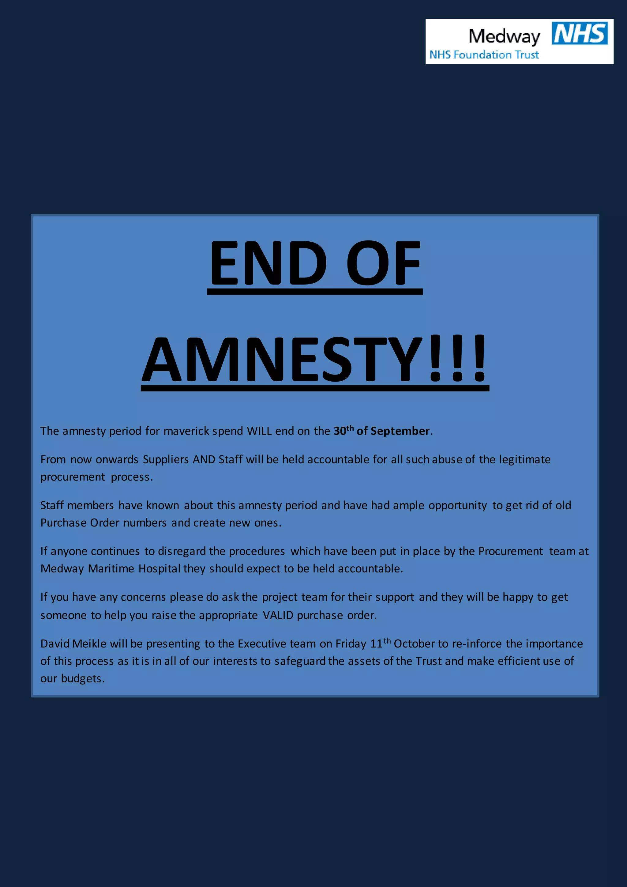 END OF
AMNESTY!!!
The amnesty period for maverick spend WILL end on the 30th of September.
From now onwards Suppliers AND Staff will be held accountable for all such abuse of the legitimate
procurement process.
Staff members have known about this amnesty period and have had ample opportunity to get rid of old
Purchase Order numbers and create new ones.
If anyone continues to disregard the procedures which have been put in place by the Procurement team at
Medway Maritime Hospital they should expect to be held accountable.
If you have any concerns please do ask the project team for their support and they will be happy to get
someone to help you raise the appropriate VALID purchase order.
David Meikle will be presenting to the Executive team on Friday 11th October to re-inforce the importance
of this process as it is in all of our interests to safeguard the assets of the Trust and make efficient use of
our budgets.
 