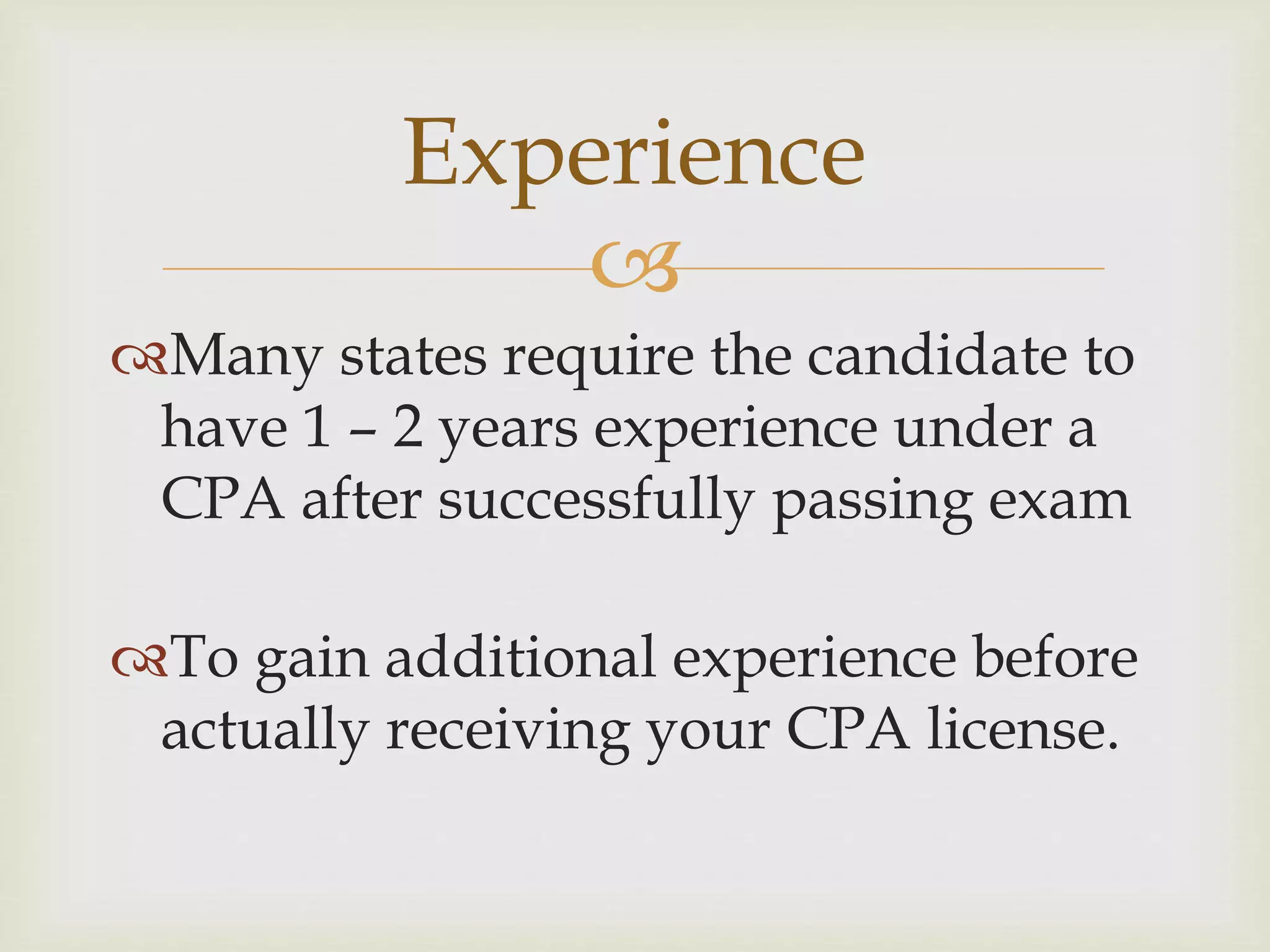 
Many states require the candidate to
have 1 – 2 years experience under a
CPA after successfully passing exam
To gain additional experience before
actually receiving your CPA license.
Experience
 