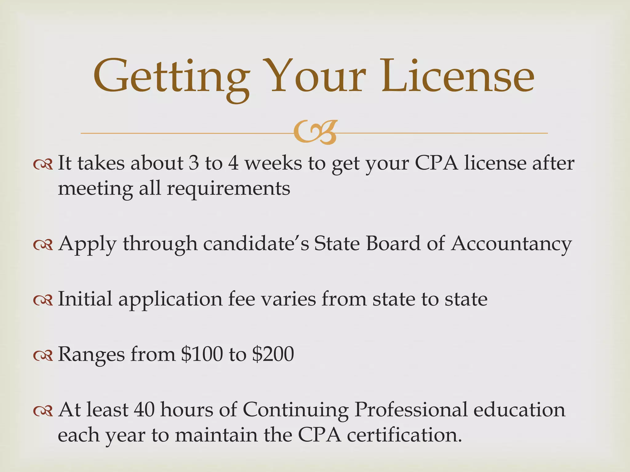 
 It takes about 3 to 4 weeks to get your CPA license after
meeting all requirements
 Apply through candidate’s State Board of Accountancy
 Initial application fee varies from state to state
 Ranges from $100 to $200
 At least 40 hours of Continuing Professional education
each year to maintain the CPA certification.
Getting Your License
 