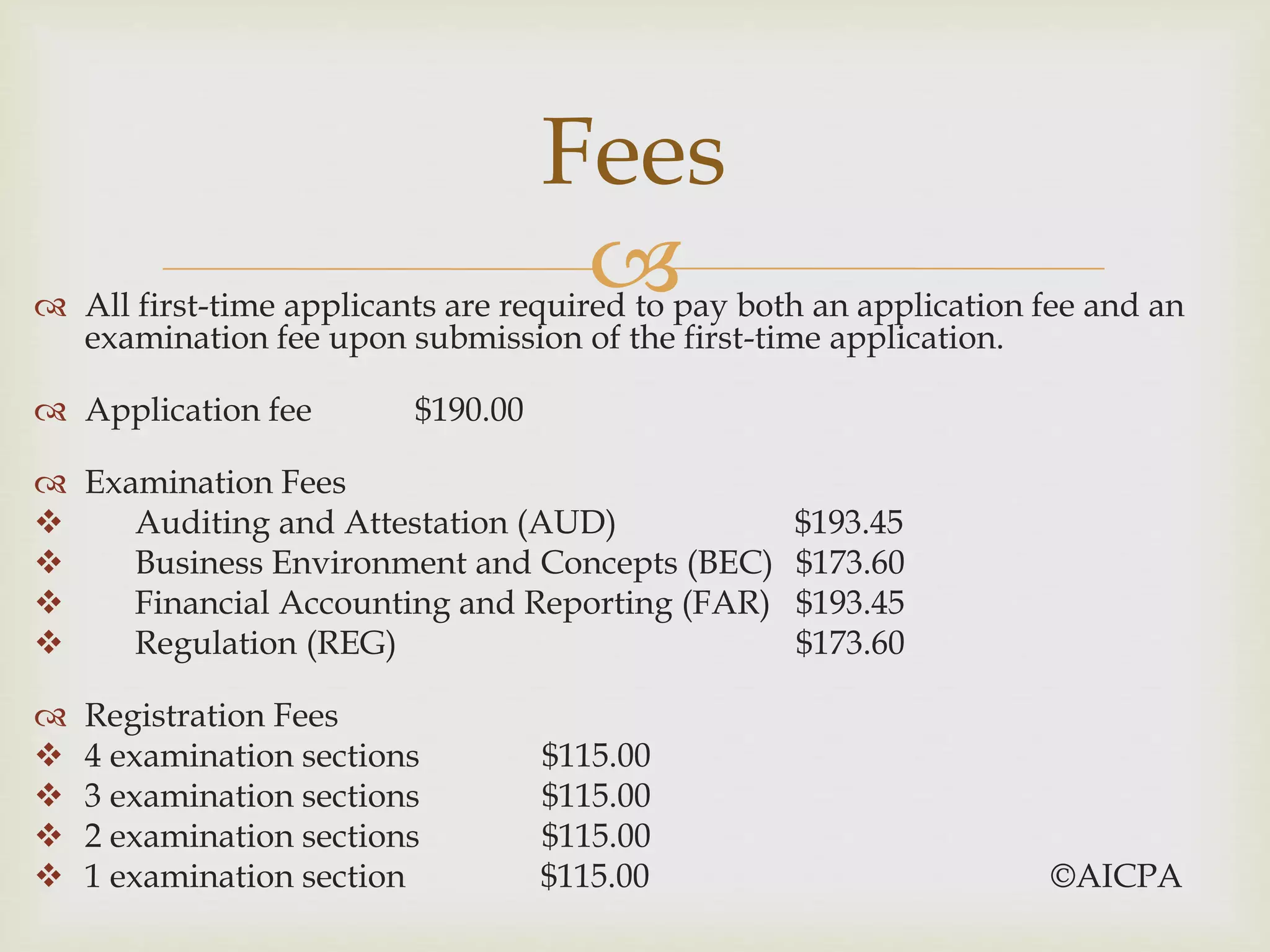  All first-time applicants are required to pay both an application fee and an
examination fee upon submission of the first-time application.
 Application fee $190.00
 Examination Fees
 Auditing and Attestation (AUD) $193.45
 Business Environment and Concepts (BEC) $173.60
 Financial Accounting and Reporting (FAR) $193.45
 Regulation (REG) $173.60
 Registration Fees
 4 examination sections $115.00
 3 examination sections $115.00
 2 examination sections $115.00
 1 examination section $115.00 ©AICPA
Fees
 
