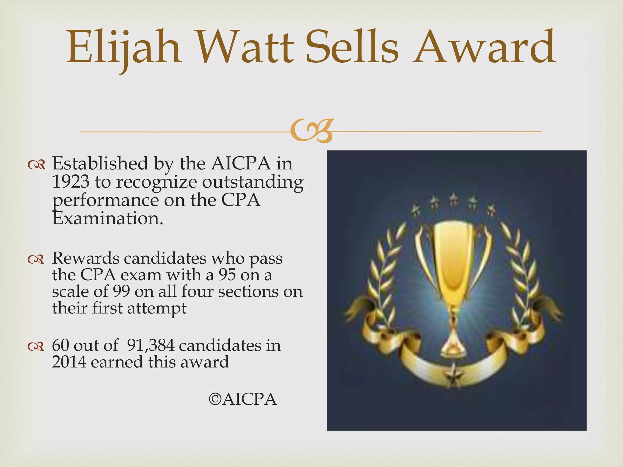 
Elijah Watt Sells Award
 Established by the AICPA in
1923 to recognize outstanding
performance on the CPA
Examination.
 Rewards candidates who pass
the CPA exam with a 95 on a
scale of 99 on all four sections on
their first attempt
 60 out of 91,384 candidates in
2014 earned this award
©AICPA
 