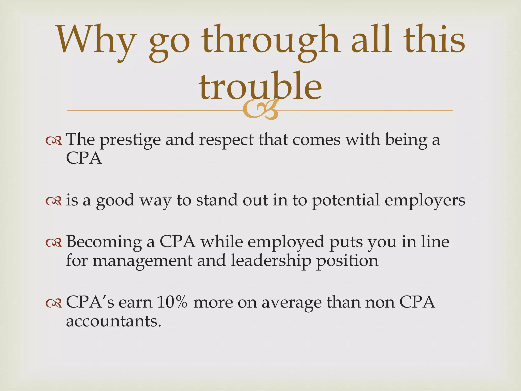 
 The prestige and respect that comes with being a
CPA
 is a good way to stand out in to potential employers
 Becoming a CPA while employed puts you in line
for management and leadership position
 CPA’s earn 10% more on average than non CPA
accountants.
Why go through all this
trouble
 