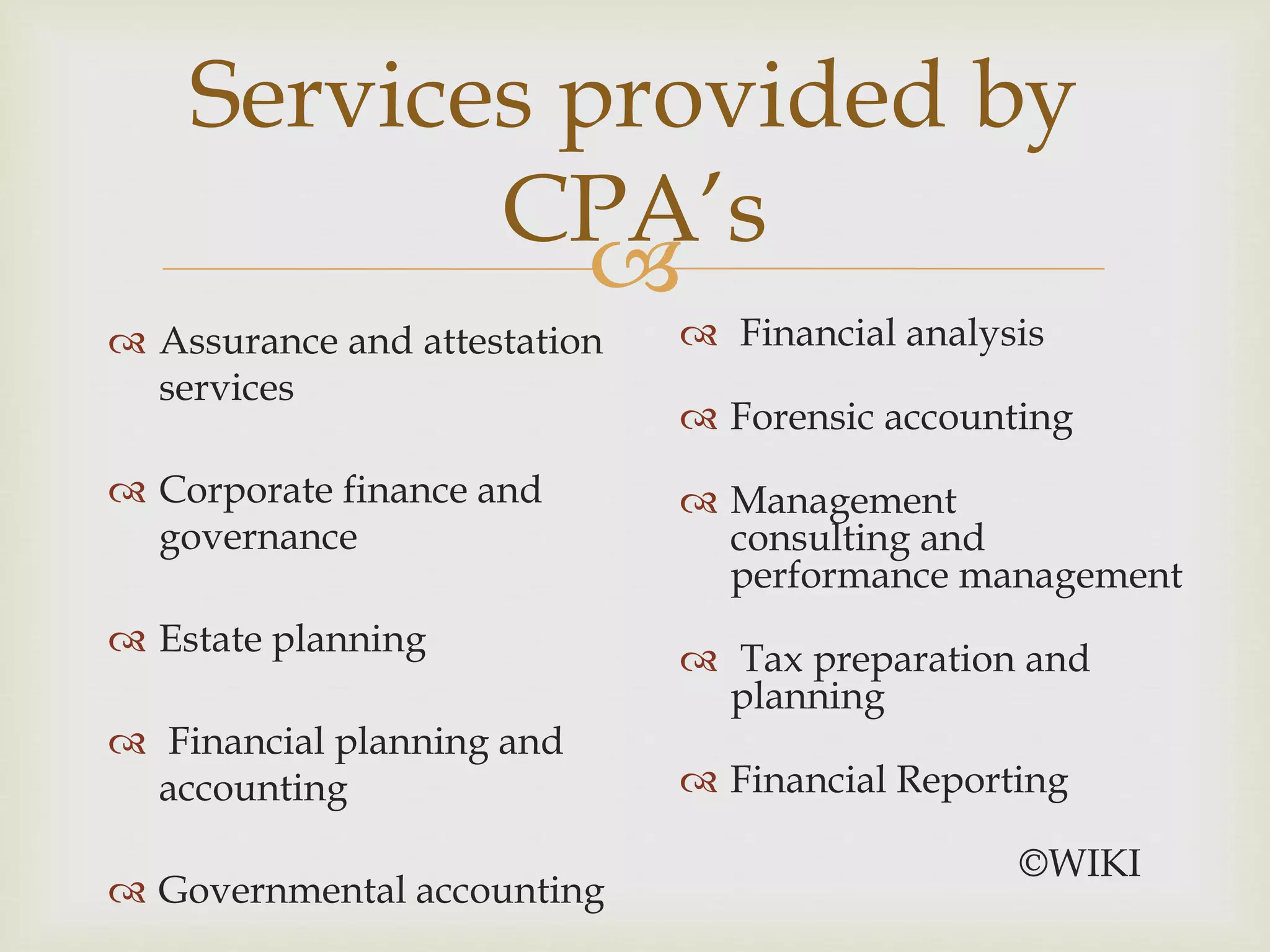 
Services provided by
CPA’s
 Assurance and attestation
services
 Corporate finance and
governance
 Estate planning
 Financial planning and
accounting
 Governmental accounting
 Financial analysis
 Forensic accounting
 Management
consulting and
performance management
 Tax preparation and
planning
 Financial Reporting
©WIKI
 