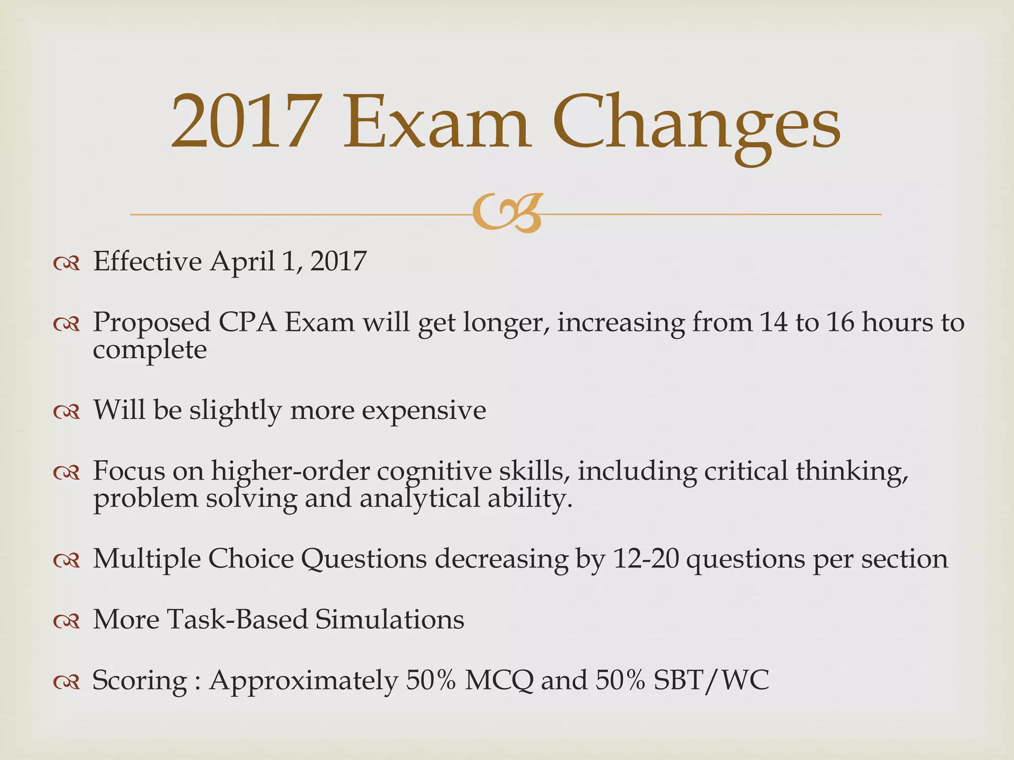  Effective April 1, 2017
 Proposed CPA Exam will get longer, increasing from 14 to 16 hours to
complete
 Will be slightly more expensive
 Focus on higher-order cognitive skills, including critical thinking,
problem solving and analytical ability.
 Multiple Choice Questions decreasing by 12-20 questions per section
 More Task-Based Simulations
 Scoring : Approximately 50% MCQ and 50% SBT/WC
2017 Exam Changes
 
